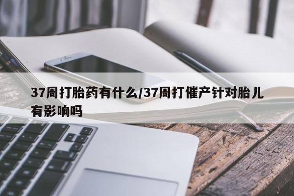 米非米索37周打胎药有什么/37周打催产针对胎儿有影响吗