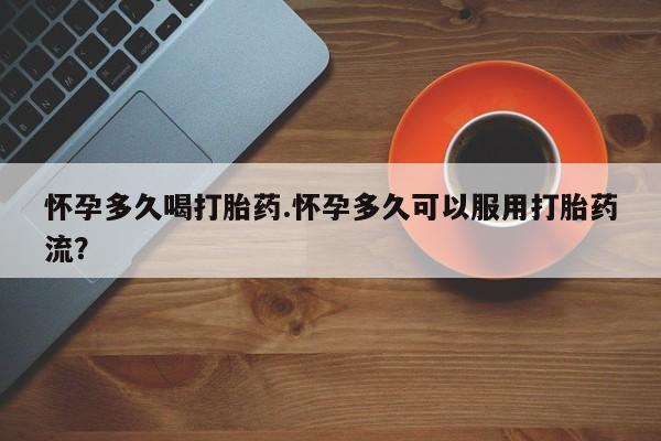 米非米索怀孕多久喝打胎药.怀孕多久可以服用打胎药流？