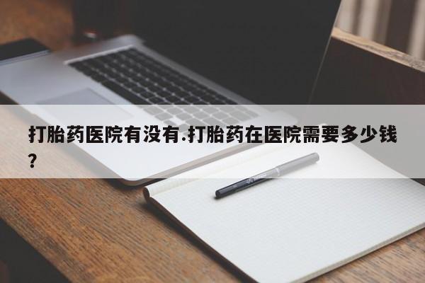 米非米索打胎药医院有没有.打胎药在医院需要多少钱？