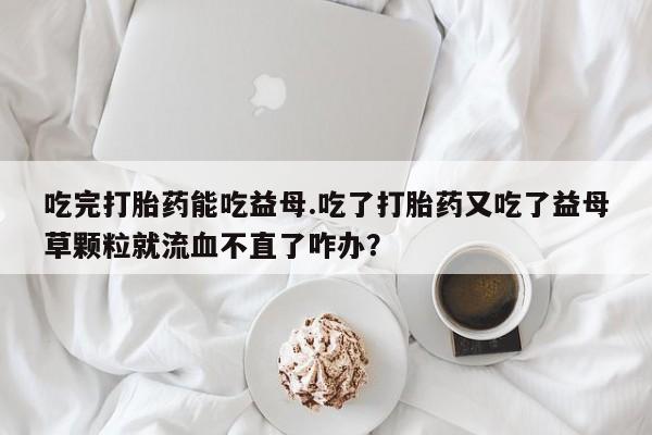 米非米索吃完打胎药能吃益母.吃了打胎药又吃了益母草颗粒就流血不直了咋办？
