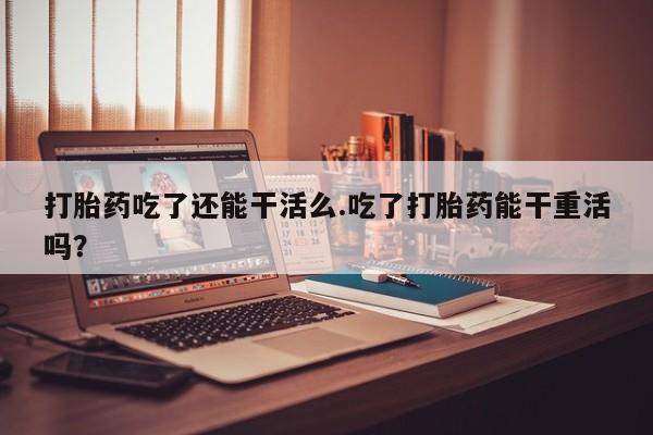 米非米索打胎药吃了还能干活么.吃了打胎药能干重活吗？