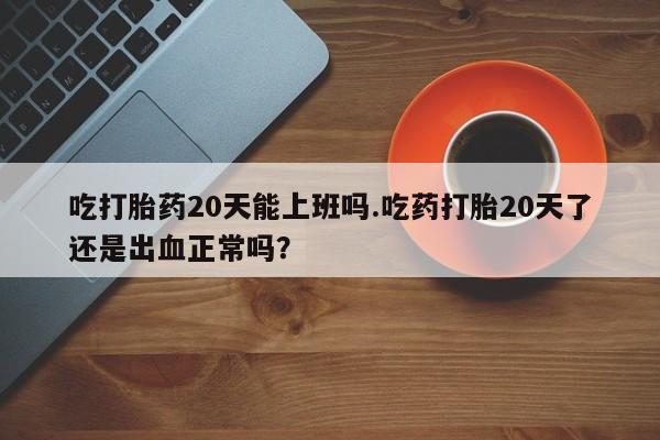 米非米索吃打胎药20天能上班吗.吃药打胎20天了还是出血正常吗？