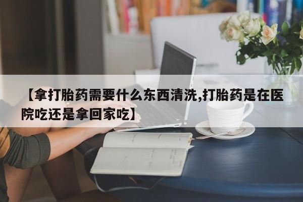 米非米索【拿打胎药需要什么东西清洗,打胎药是在医院吃还是拿回家吃】