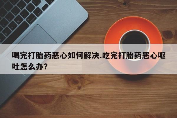 米非米索喝完打胎药恶心如何解决.吃完打胎药恶心呕吐怎么办？