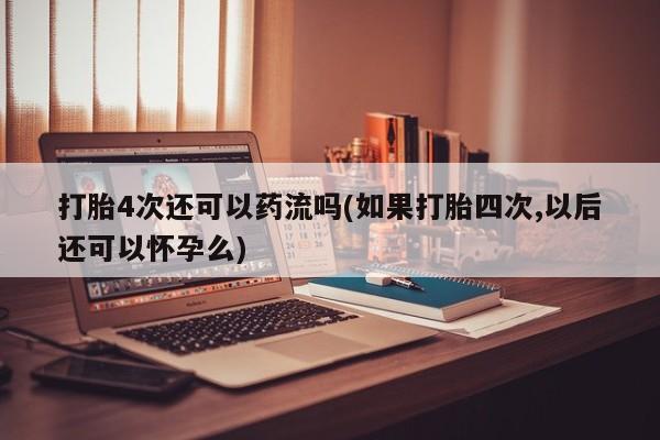 米非米索打胎4次还可以药流吗(如果打胎四次,以后还可以怀孕么)