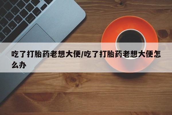 米非米索吃了打胎药老想大便/吃了打胎药老想大便怎么办
