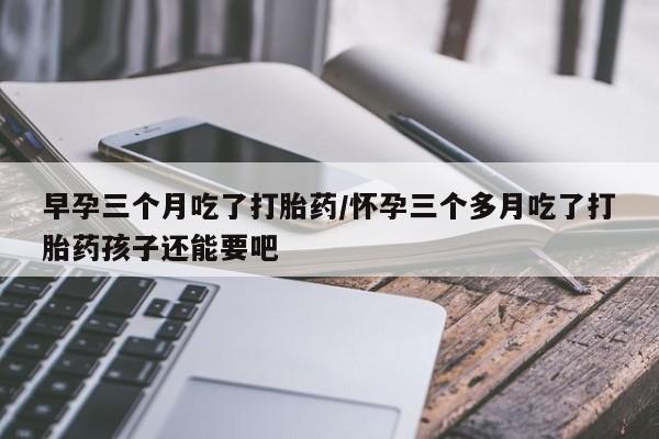 米非米索早孕三个月吃了打胎药/怀孕三个多月吃了打胎药孩子还能要吧