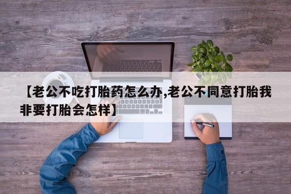 米非米索【老公不吃打胎药怎么办,老公不同意打胎我非要打胎会怎样】