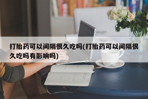 米非米索打胎药可以间隔很久吃吗(打胎药可以间隔很久吃吗有影响吗)