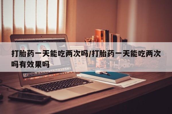 米非米索打胎药一天能吃两次吗/打胎药一天能吃两次吗有效果吗