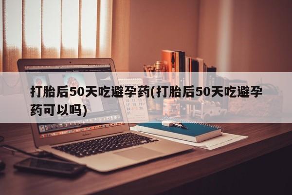 米非米索打胎后50天吃避孕药(打胎后50天吃避孕药可以吗)