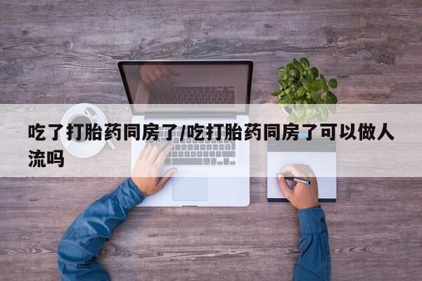 米非米索吃了打胎药同房了/吃打胎药同房了可以做人流吗