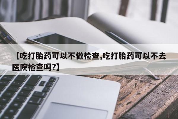 米非米索【吃打胎药可以不做检查,吃打胎药可以不去医院检查吗?】
