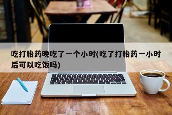 米非米索吃打胎药晚吃了一个小时(吃了打胎药一小时后可以吃饭吗)
