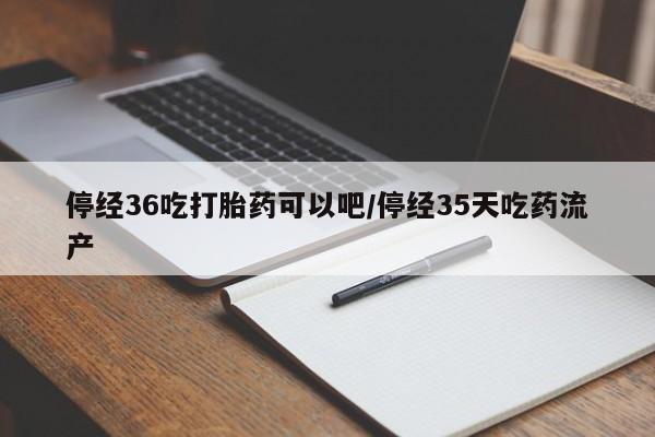 米非米索停经36吃打胎药可以吧/停经35天吃药流产