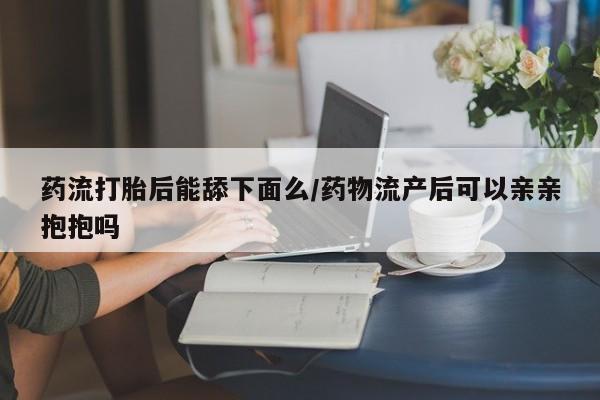 米非米索药流打胎后能舔下面么/药物流产后可以亲亲抱抱吗