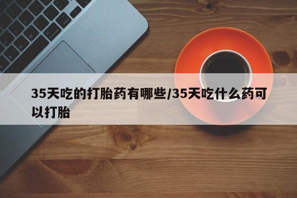米非米索35天吃的打胎药有哪些/35天吃什么药可以打胎