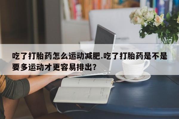 米非米索吃了打胎药怎么运动减肥.吃了打胎药是不是要多运动才更容易排出？