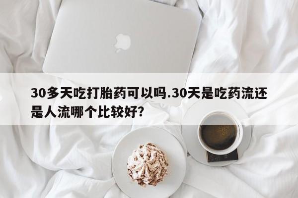 米非米索30多天吃打胎药可以吗.30天是吃药流还是人流哪个比较好？