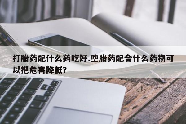 米非米索打胎药配什么药吃好.堕胎药配合什么药物可以把危害降低？