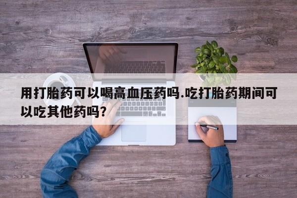 米非米索用打胎药可以喝高血压药吗.吃打胎药期间可以吃其他药吗？