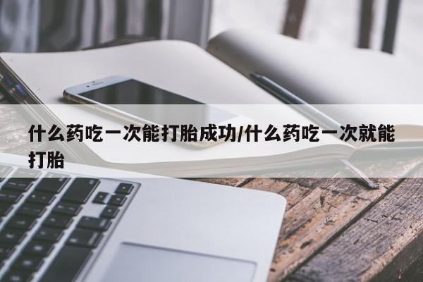 米非米索什么药吃一次能打胎成功/什么药吃一次就能打胎