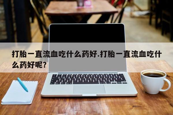 米非米索打胎一直流血吃什么药好.打胎一直流血吃什么药好呢？