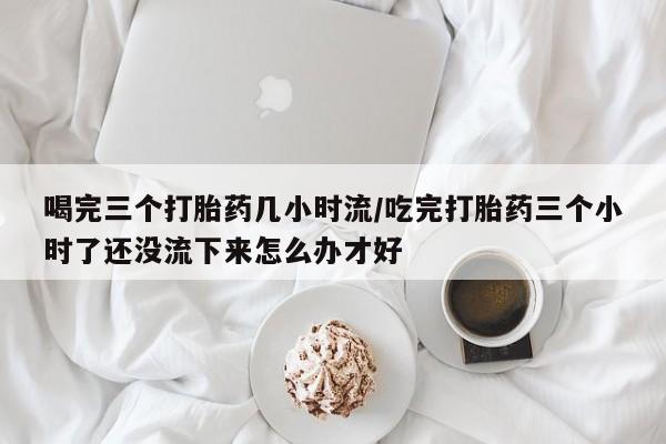米非米索喝完三个打胎药几小时流/吃完打胎药三个小时了还没流下来怎么办才好