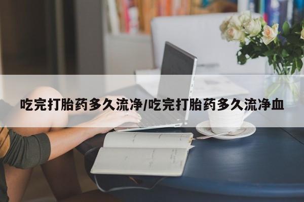 米非米索吃完打胎药多久流净/吃完打胎药多久流净血