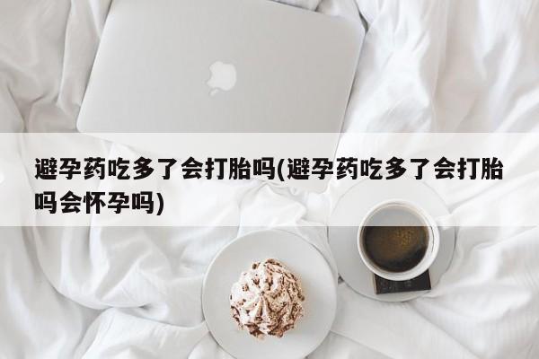 米非米索避孕药吃多了会打胎吗(避孕药吃多了会打胎吗会怀孕吗)