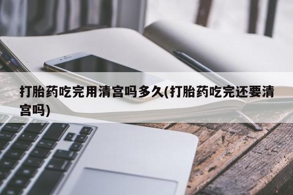 米非米索打胎药吃完用清宫吗多久(打胎药吃完还要清宫吗)