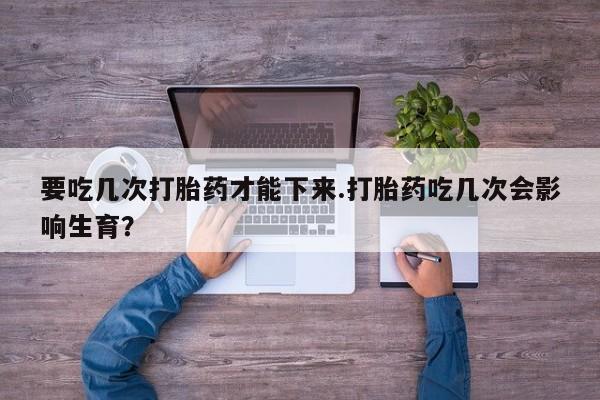 米非米索要吃几次打胎药才能下来.打胎药吃几次会影响生育？