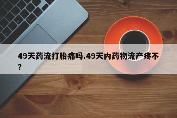 米非米索49天药流打胎痛吗.49天内药物流产疼不？
