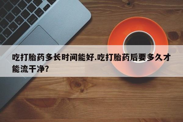 米非米索吃打胎药多长时间能好.吃打胎药后要多久才能流干净？