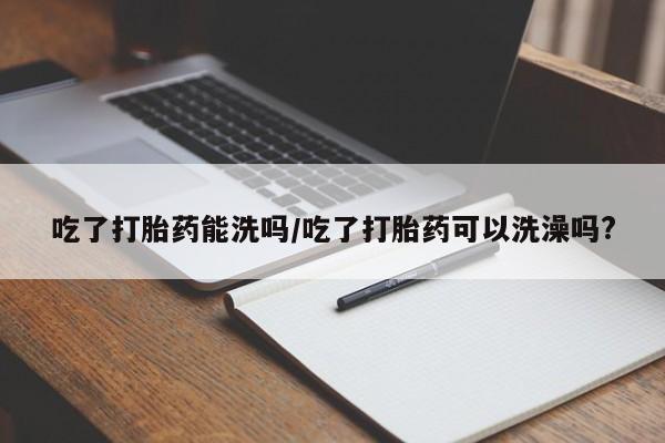 米非米索吃了打胎药能洗吗/吃了打胎药可以洗澡吗?