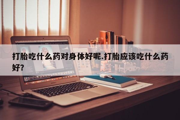 米非米索打胎吃什么药对身体好呢.打胎应该吃什么药好？