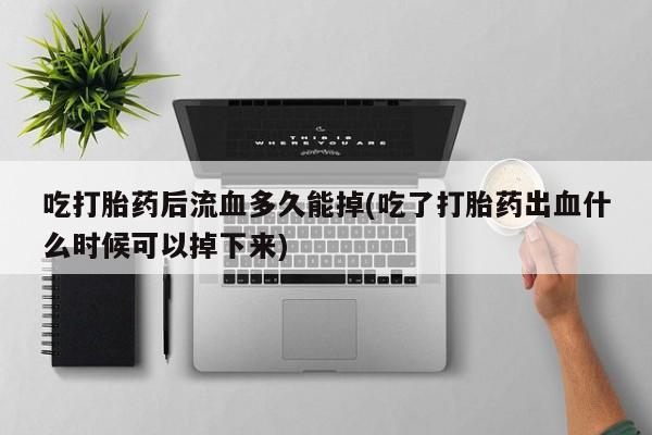 米非米索吃打胎药后流血多久能掉(吃了打胎药出血什么时候可以掉下来)