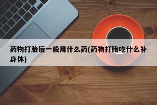 米非米索药物打胎后一般用什么药(药物打胎吃什么补身体)