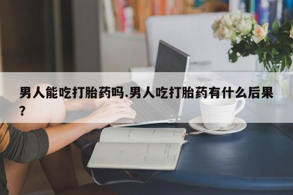 米非米索男人能吃打胎药吗.男人吃打胎药有什么后果？