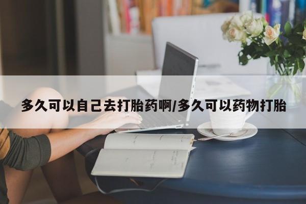 米非米索多久可以自己去打胎药啊/多久可以药物打胎