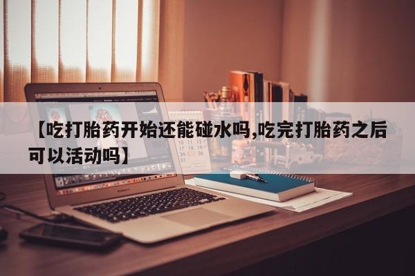 米非米索【吃打胎药开始还能碰水吗,吃完打胎药之后可以活动吗】