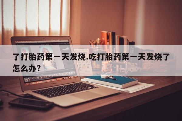 米非米索了打胎药第一天发烧.吃打胎药第一天发烧了怎么办？