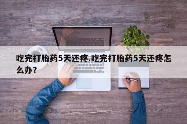 米非米索吃完打胎药5天还疼.吃完打胎药5天还疼怎么办？