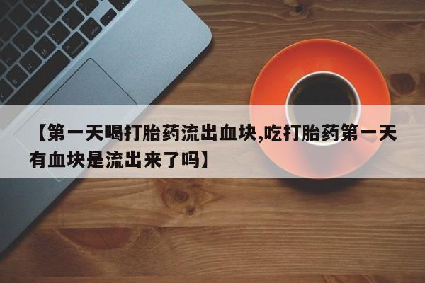 米非米索【第一天喝打胎药流出血块,吃打胎药第一天有血块是流出来了吗】