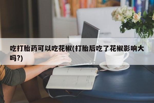 米非米索吃打胎药可以吃花椒(打胎后吃了花椒影响大吗?)