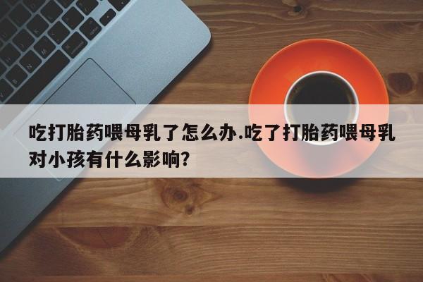 米非米索吃打胎药喂母乳了怎么办.吃了打胎药喂母乳对小孩有什么影响？