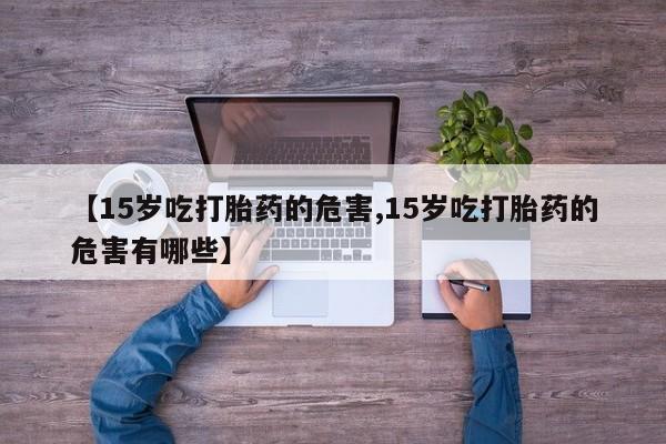 米非米索【15岁吃打胎药的危害,15岁吃打胎药的危害有哪些】