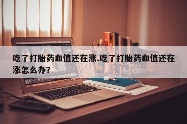 米非米索吃了打胎药血值还在涨.吃了打胎药血值还在涨怎么办？
