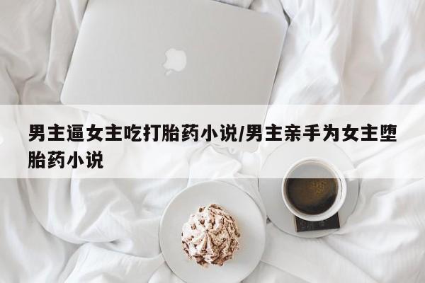 米非米索男主逼女主吃打胎药小说/男主亲手为女主堕胎药小说