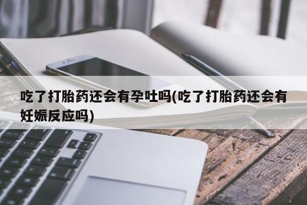 米非米索吃了打胎药还会有孕吐吗(吃了打胎药还会有妊娠反应吗)